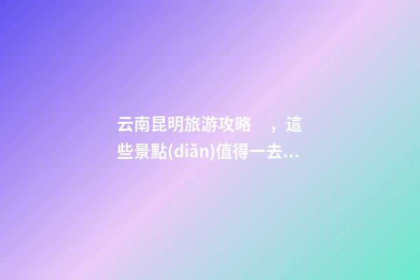 云南昆明旅游攻略，這些景點(diǎn)值得一去，不容錯過的精彩